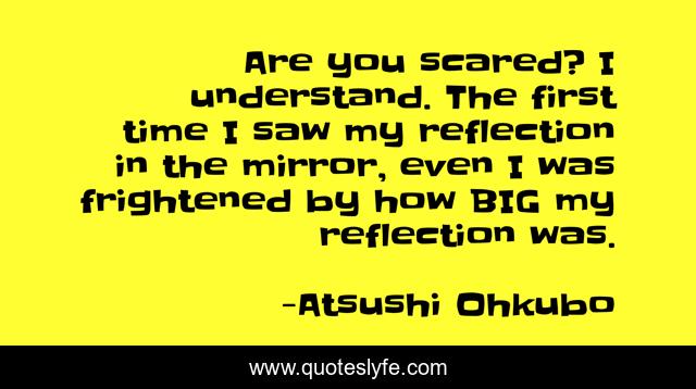 Are you scared? I understand. The first time I saw my reflection in the mirror, even I was frightened by how BIG my reflection was.