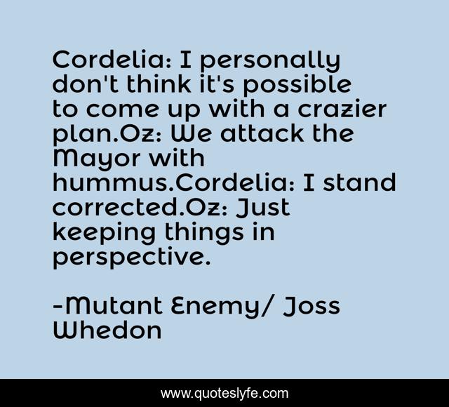 Cordelia: I personally don't think it's possible to come up with a crazier plan.Oz: We attack the Mayor with hummus.Cordelia: I stand corrected.Oz: Just keeping things in perspective.