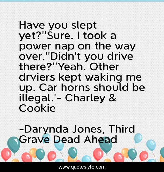 Have you slept yet?''Sure. I took a power nap on the way over.''Didn't you drive there?''Yeah. Other drviers kept waking me up. Car horns should be illegal.'- Charley & Cookie