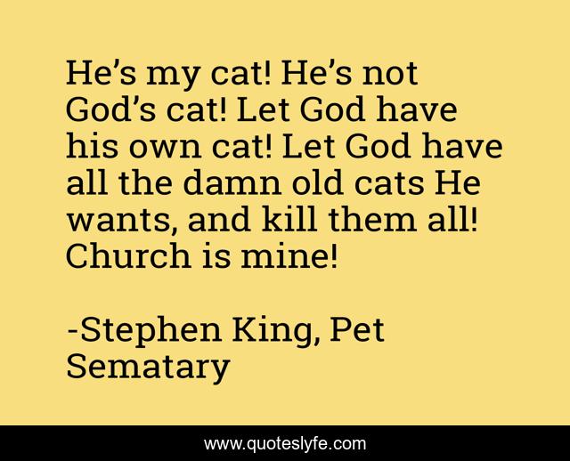 He’s my cat! He’s not God’s cat! Let God have his own cat! Let God have all the damn old cats He wants, and kill them all! Church is mine!