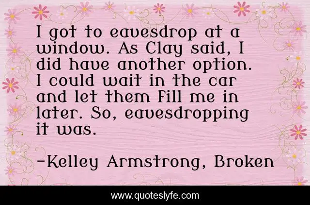 I got to eavesdrop at a window. As Clay said, I did have another option. I could wait in the car and let them fill me in later. So, eavesdropping it was.