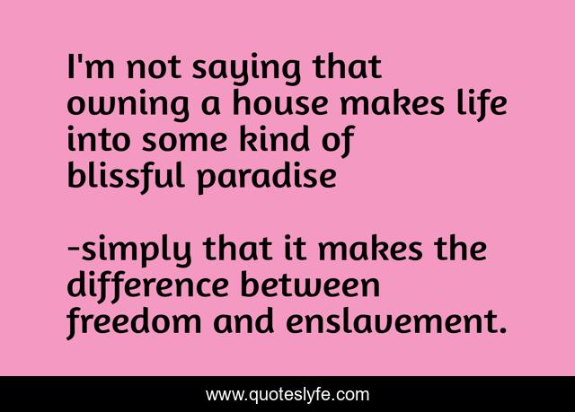 I'm not saying that owning a house makes life into some kind of blissful paradise
