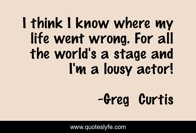 I think I know where my life went wrong. For all the world's a stage and I'm a lousy actor!