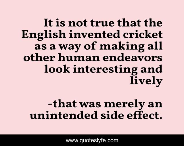 It is not true that the English invented cricket as a way of making all other human endeavors look interesting and lively