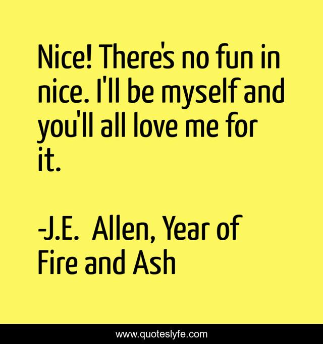Nice! There's no fun in nice. I'll be myself and you'll all love me for it.