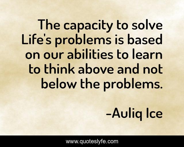 The capacity to solve Life's problems is based on our abilities to learn to think above and not below the problems.