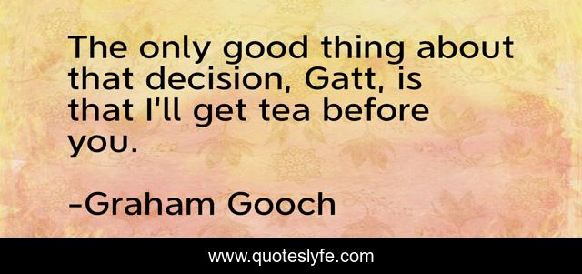 The only good thing about that decision, Gatt, is that I'll get tea before you.