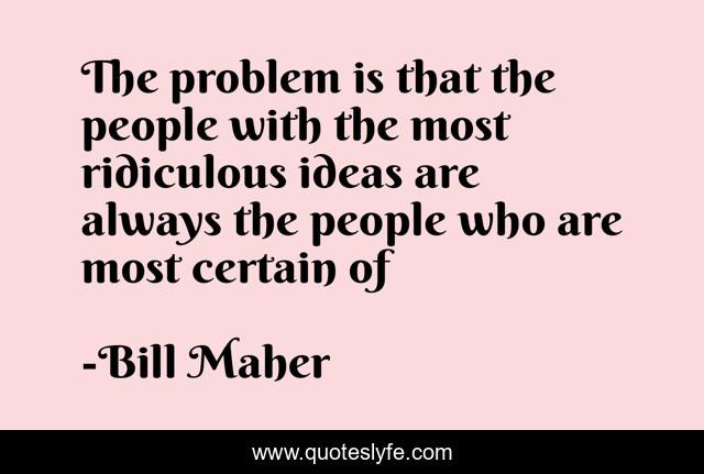 The problem is that the people with the most ridiculous ideas are always the people who are most certain of