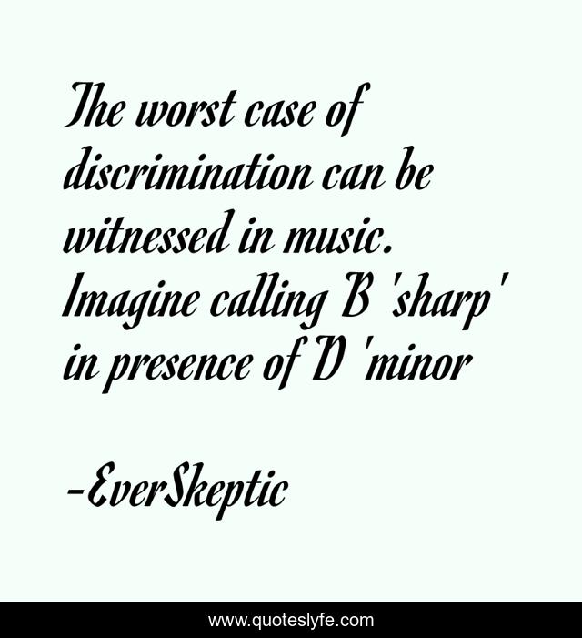 The worst case of discrimination can be witnessed in music. Imagine calling B 'sharp' in presence of D 'minor