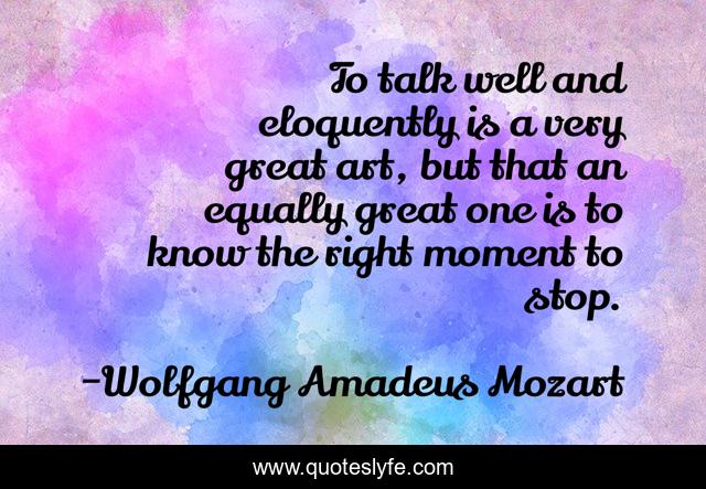 To talk well and eloquently is a very great art, but that an equally great one is to know the right moment to stop.