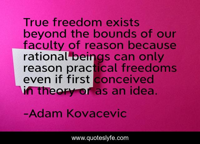 True freedom exists beyond the bounds of our faculty of reason because rational beings can only reason practical freedoms even if first conceived in theory or as an idea.