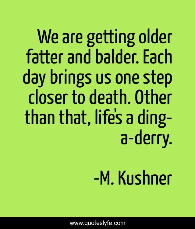 We are getting older fatter and balder. Each day brings us one step closer to death. Other than that, life's a ding-a-derry.