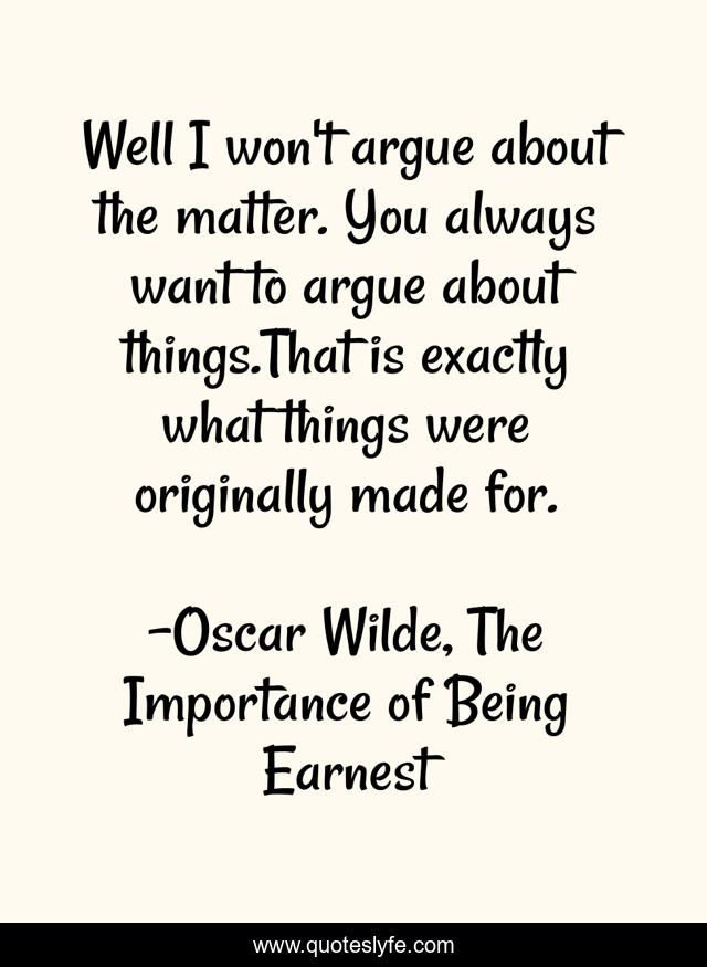 Well I won't argue about the matter. You always want to argue about things.That is exactly what things were originally made for.