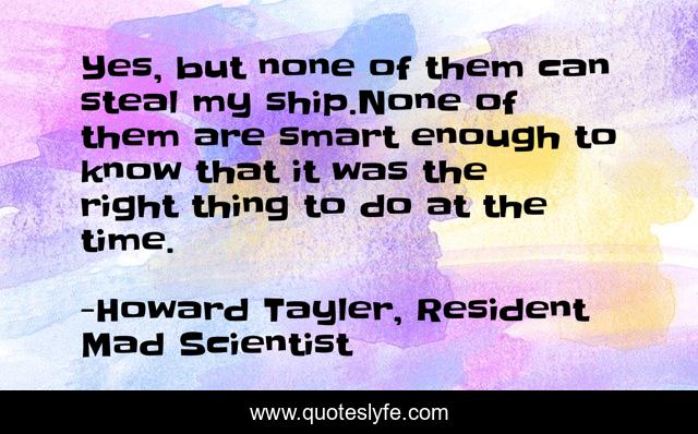 Yes, but none of them can steal my ship.None of them are smart enough to know that it was the right thing to do at the time.