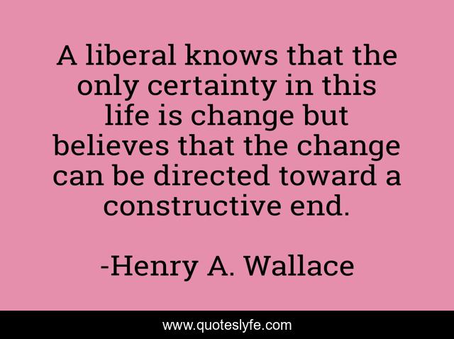 A liberal knows that the only certainty in this life is change but believes that the change can be directed toward a constructive end.