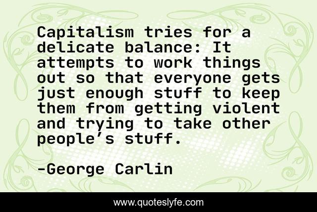 Capitalism tries for a delicate balance: It attempts to work things out so that everyone gets just enough stuff to keep them from getting violent and trying to take other people’s stuff.