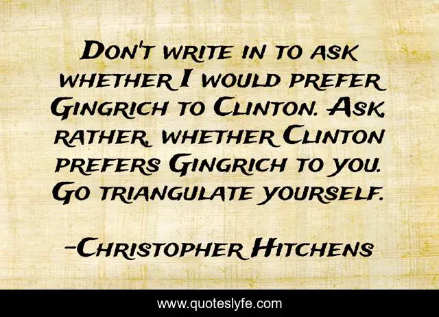 Don't write in to ask whether I would prefer Gingrich to Clinton. Ask, rather, whether Clinton prefers Gingrich to you. Go triangulate yourself.