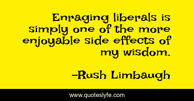 Enraging liberals is simply one of the more enjoyable side effects of my wisdom.