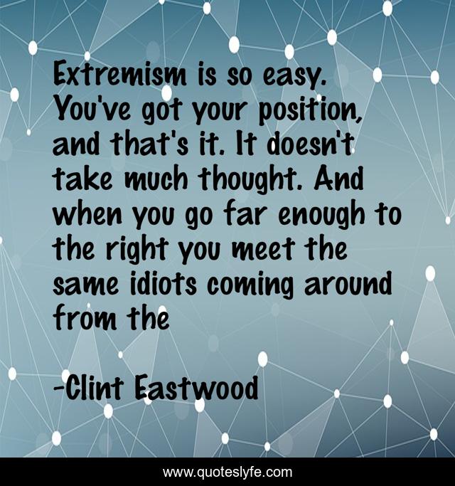 Extremism is so easy. You've got your position, and that's it. It doesn't take much thought. And when you go far enough to the right you meet the same idiots coming around from the