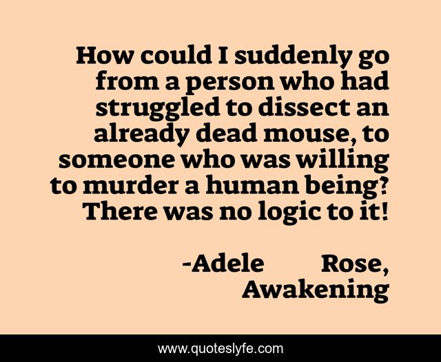 How could I suddenly go from a person who had struggled to dissect an already dead mouse, to someone who was willing to murder a human being? There was no logic to it!