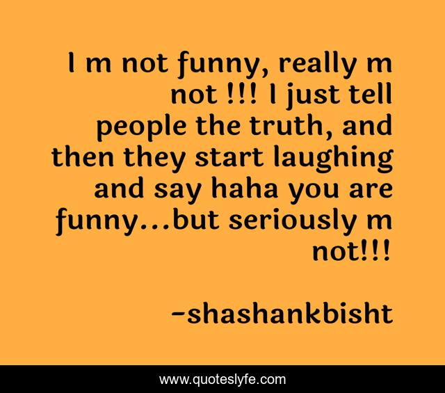 I m not funny, really m not !!! I just tell people the truth, and then they start laughing and say haha you are funny...but seriously m not!!!
