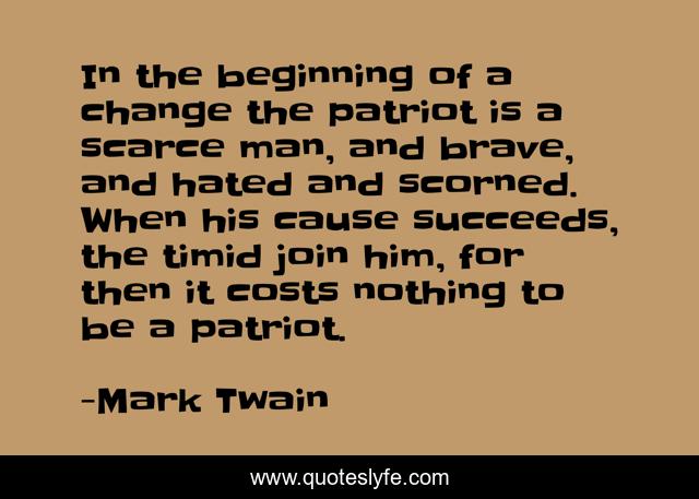 In the beginning of a change the patriot is a scarce man, and brave, and hated and scorned. When his cause succeeds, the timid join him, for then it costs nothing to be a patriot.