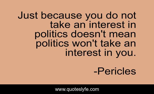 Just because you do not take an interest in politics doesn't mean politics won't take an interest in you.