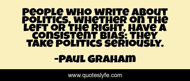 People who write about politics, whether on the left or the right, have a consistent bias: they take politics seriously.
