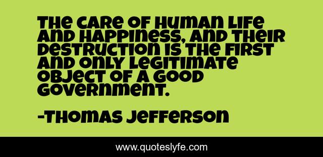 The care of human life and happiness, and their destruction is the first and only legitimate object of a good government.