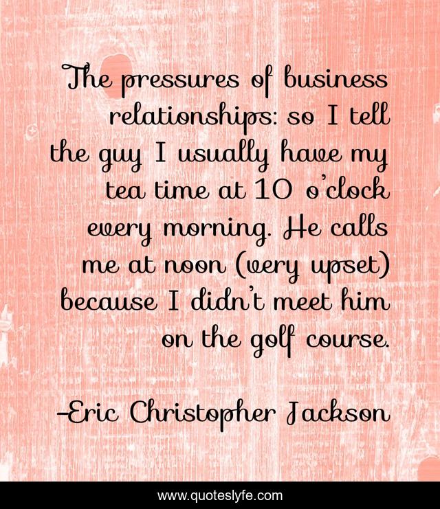 The pressures of business relationships: so I tell the guy I usually have my tea time at 10 o’clock every morning. He calls me at noon (very upset) because I didn’t meet him on the golf course.