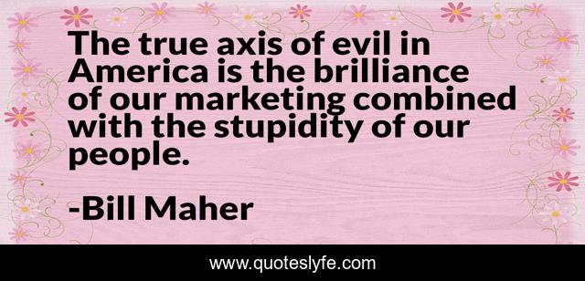 The true axis of evil in America is the brilliance of our marketing combined with the stupidity of our people.