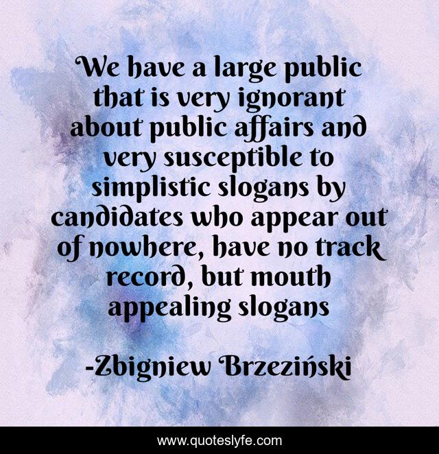 We have a large public that is very ignorant about public affairs and very susceptible to simplistic slogans by candidates who appear out of nowhere, have no track record, but mouth appealing slogans