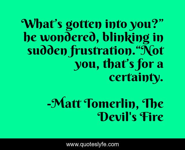 What’s gotten into you?” he wondered, blinking in sudden frustration.“Not you, that’s for a certainty.