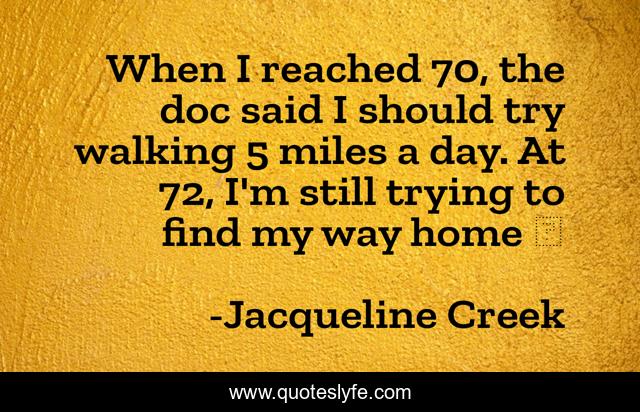 When I reached 70, the doc said I should try walking 5 miles a day. At 72, I'm still trying to find my way home ☺️