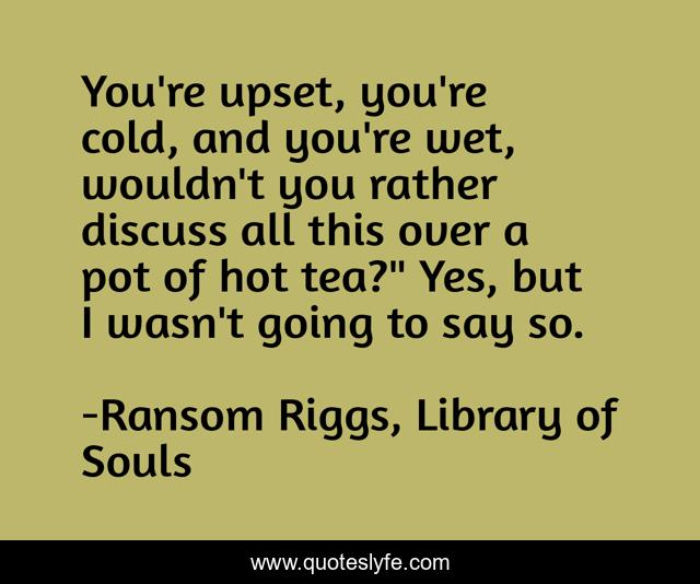 You're upset, you're cold, and you're wet, wouldn't you rather discuss all this over a pot of hot tea?
