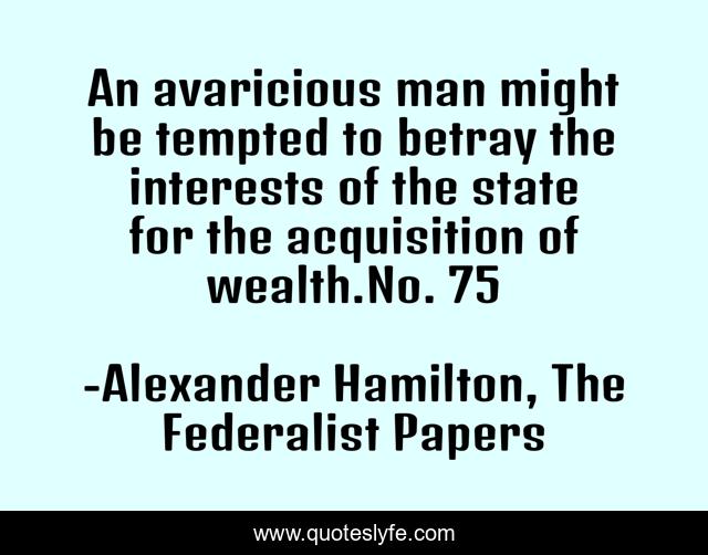 An avaricious man might be tempted to betray the interests of the state for the acquisition of wealth.No. 75