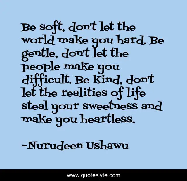 Be soft, don't let the world make you hard. Be gentle, don't let the people make you difficult. Be kind, don't let the realities of life steal your sweetness and make you heartless.