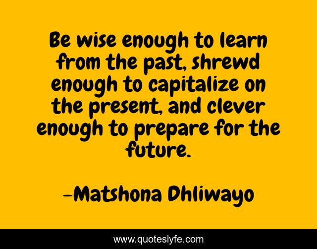 Be wise enough to learn from the past, shrewd enough to capitalize on the present, and clever enough to prepare for the future.