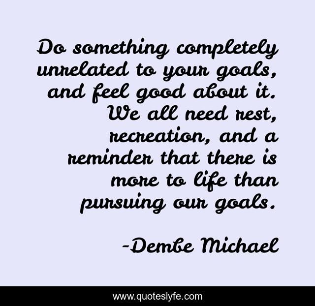 Do something completely unrelated to your goals, and feel good about it. We all need rest, recreation, and a reminder that there is more to life than pursuing our goals.