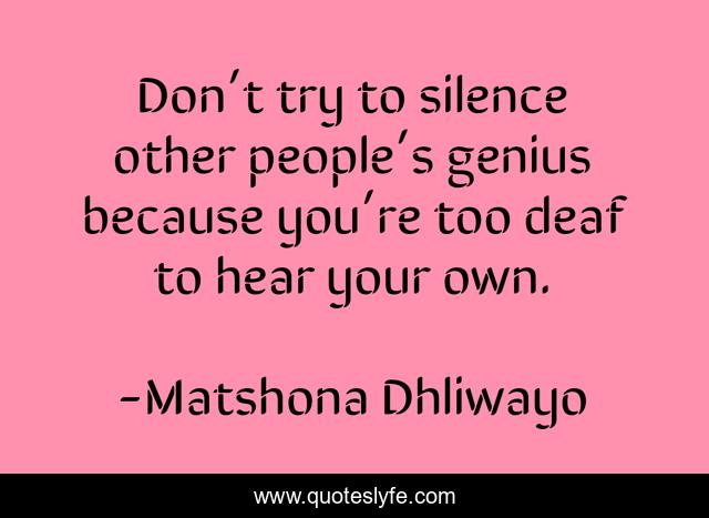 Don’t try to silence other people’s genius because you’re too deaf to hear your own.