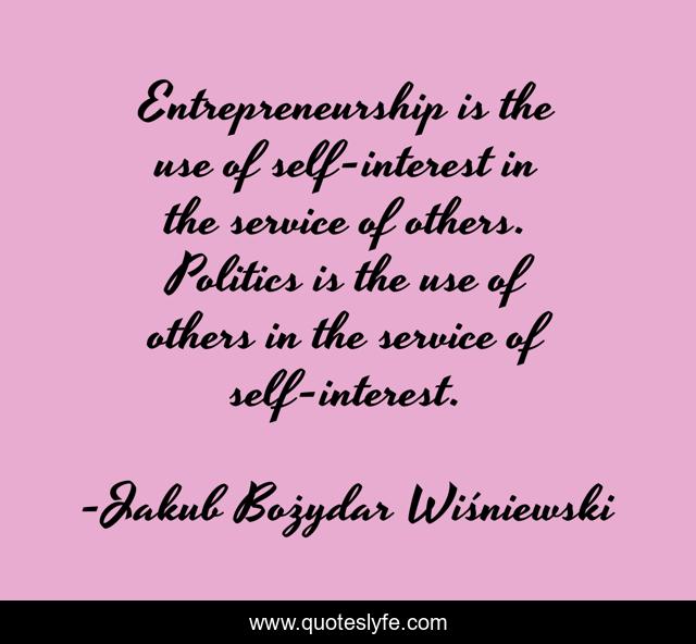 Entrepreneurship is the use of self-interest in the service of others. Politics is the use of others in the service of self-interest.