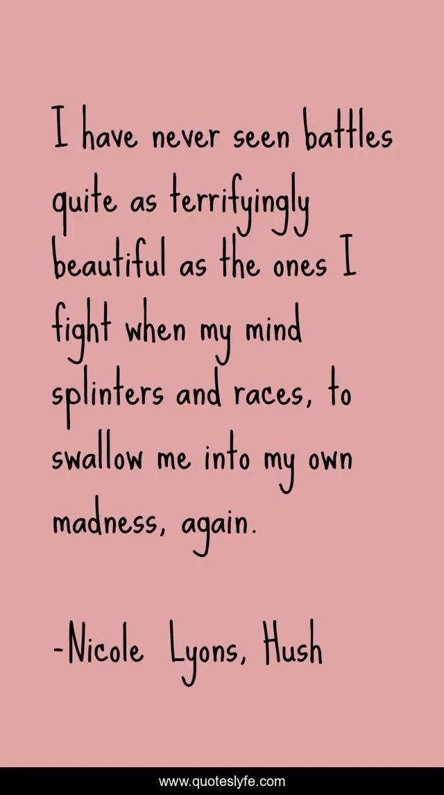 I have never seen battles quite as terrifyingly beautiful as the ones I fight when my mind splinters and races, to swallow me into my own madness, again.