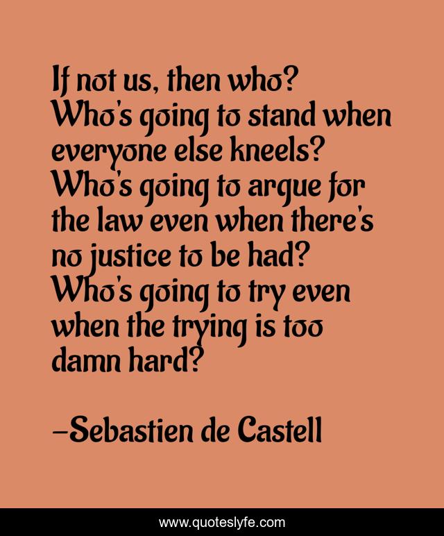 If not us, then who? Who's going to stand when everyone else kneels? Who's going to argue for the law even when there's no justice to be had? Who's going to try even when the trying is too damn hard?