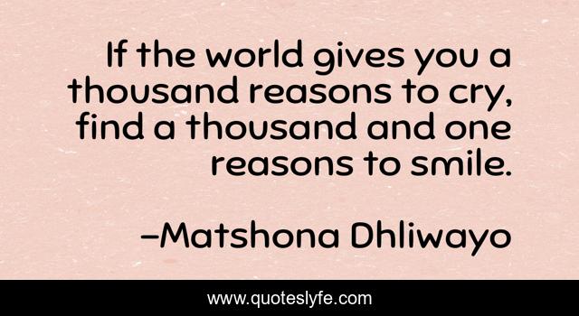 If the world gives you a thousand reasons to cry, find a thousand and one reasons to smile.