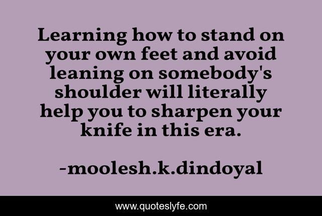 Learning how to stand on your own feet and avoid leaning on somebody's shoulder will literally help you to sharpen your knife in this era.
