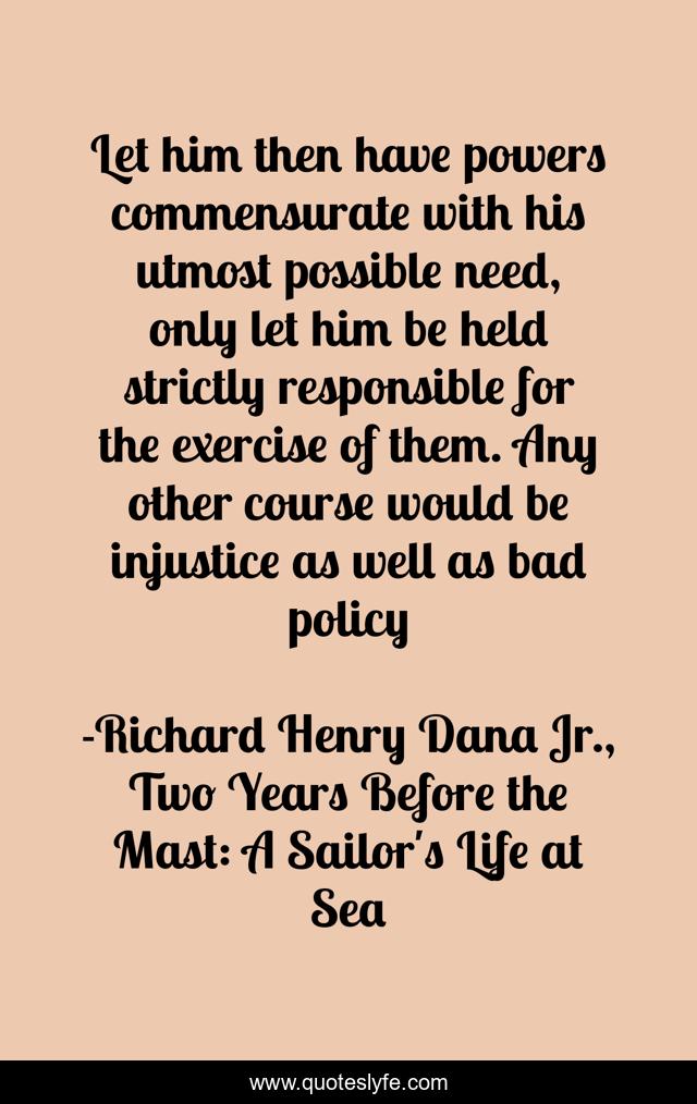 Let him then have powers commensurate with his utmost possible need, only let him be held strictly responsible for the exercise of them. Any other course would be injustice as well as bad policy