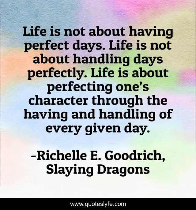 Life is not about having perfect days. Life is not about handling days perfectly. Life is about perfecting one’s character through the having and handling of every given day.