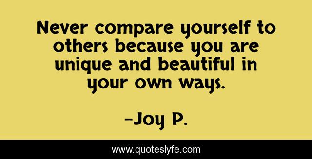 Never compare yourself to others because you are unique and beautiful in your own ways.