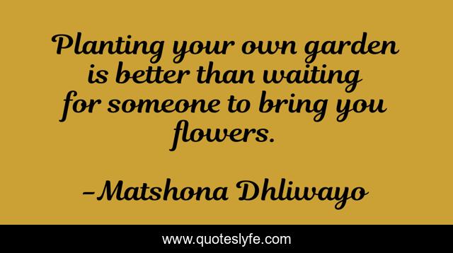 Planting your own garden is better than waiting for someone to bring you flowers.
