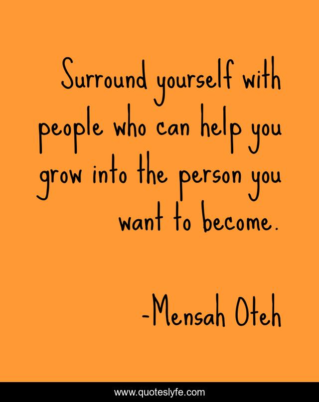 Surround yourself with people who can help you grow into the person you want to become.